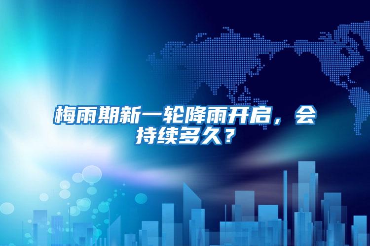梅雨期新一輪降雨開(kāi)啟，會(huì)持續(xù)多久？