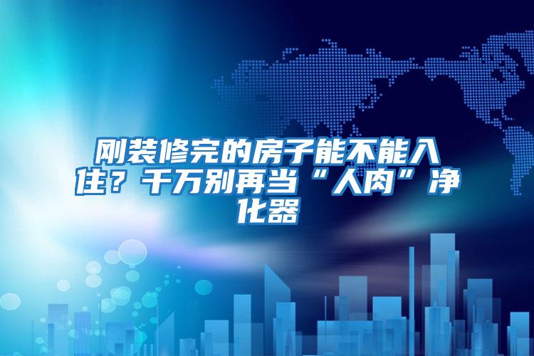 剛裝修完的房子能不能入住？千萬(wàn)別再當(dāng)“人肉”凈化器